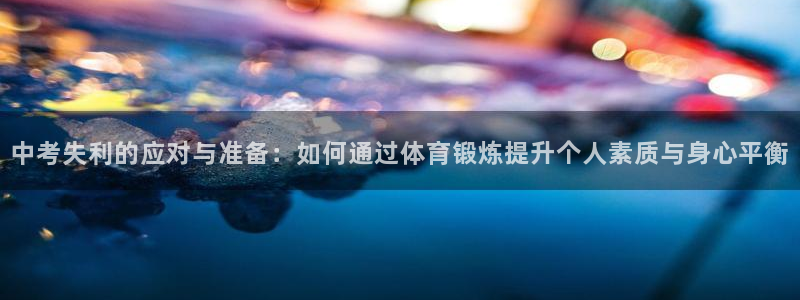 杏悦24注册：中考失利的应对与准备：如何通过体育锻炼提升个人素质与身心平衡